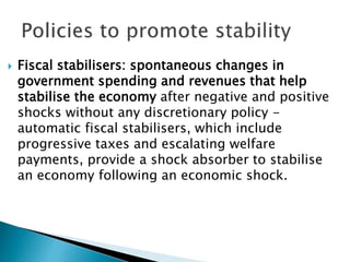  Fiscal stabilisers: spontaneous changes in
government spending and revenues that help
stabilise the economy after negative and positive
shocks without any discretionary policy -
automatic fiscal stabilisers, which include
progressive taxes and escalating welfare
payments, provide a shock absorber to stabilise
an economy following an economic shock.
 