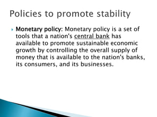  Monetary policy: Monetary policy is a set of
tools that a nation's central bank has
available to promote sustainable economic
growth by controlling the overall supply of
money that is available to the nation's banks,
its consumers, and its businesses.
 