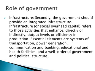 2. Infrastructure: Secondly, the government should
provide an integrated infrastructure.
Infrastructure (or social overhead capital) refers
to those activities that enhance, directly or
indirectly, output levels or efficiency in
production. Essential elements are systems of
transportation, power generation,
communication and banking, educational and
health facilities, and a well-ordered government
and political structure.
 