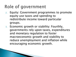 2. Equity: Government programmes to promote
equity use taxes and spending to
redistribute income toward particular
groups.
3. Economic growth or stability: Fourthly,
governments rely upon taxes, expenditures
and monetary regulation to foster
macroeconomic growth and stability to
reduce unemployment and inflation while
encouraging economic growth.
 