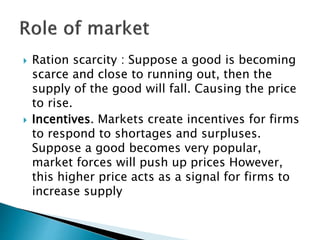 Ration scarcity : Suppose a good is becoming
scarce and close to running out, then the
supply of the good will fall. Causing the price
to rise.
 Incentives. Markets create incentives for firms
to respond to shortages and surpluses.
Suppose a good becomes very popular,
market forces will push up prices However,
this higher price acts as a signal for firms to
increase supply
 