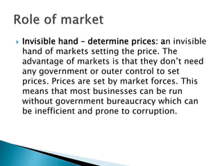  Invisible hand – determine prices: an invisible
hand of markets setting the price. The
advantage of markets is that they don’t need
any government or outer control to set
prices. Prices are set by market forces. This
means that most businesses can be run
without government bureaucracy which can
be inefficient and prone to corruption.
 