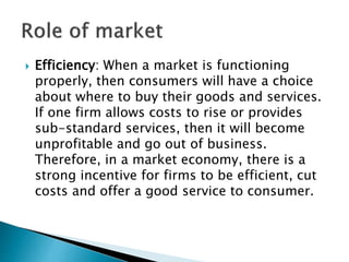  Efficiency: When a market is functioning
properly, then consumers will have a choice
about where to buy their goods and services.
If one firm allows costs to rise or provides
sub-standard services, then it will become
unprofitable and go out of business.
Therefore, in a market economy, there is a
strong incentive for firms to be efficient, cut
costs and offer a good service to consumer.
 