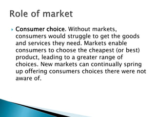  Consumer choice. Without markets,
consumers would struggle to get the goods
and services they need. Markets enable
consumers to choose the cheapest (or best)
product, leading to a greater range of
choices. New markets can continually spring
up offering consumers choices there were not
aware of.
 