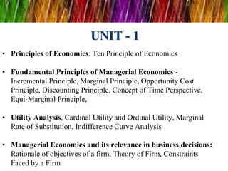 UNIT - 1
• Principles of Economics: Ten Principle of Economics
• Fundamental Principles of Managerial Economics -
Incremental Principle, Marginal Principle, Opportunity Cost
Principle, Discounting Principle, Concept of Time Perspective,
Equi-Marginal Principle,
• Utility Analysis, Cardinal Utility and Ordinal Utility, Marginal
Rate of Substitution, Indifference Curve Analysis
• Managerial Economics and its relevance in business decisions:
Rationale of objectives of a firm, Theory of Firm, Constraints
Faced by a Firm
 
