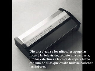 Dio una ojeada a los niños, les apagó las luces y la  televisión, recogió una camiseta, tiró los calcetines a la cesta de ropa y habló  con uno de ellos que estaba todavía haciendo los deberes.  