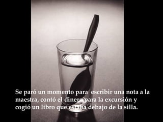 Se paró un momento para  escribir una nota a la maestra, contó el dinero para la excursión y cogió un libro que estaba debajo de la  silla.   