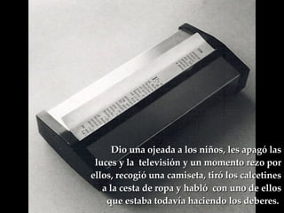 Dio una ojeada a los niños, les apagó las luces y la  televisión y un momento rezo por ellos, recogió una camiseta, tiró los calcetines a la cesta de ropa y habló  con uno de ellos que estaba todavía haciendo los deberes.  