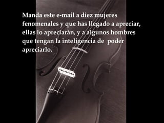 Manda este e-mail a diez mujeres fenomenales y que has llegado a apreciar, ellas lo apreciarán, y a algunos hombres que tengan la inteligencia de  poder apreciarlo.  