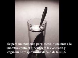 Se paró un momento para  escribir una nota a la maestra, contó el dinero para la excursión y cogió un libro que estaba debajo de la  silla.   