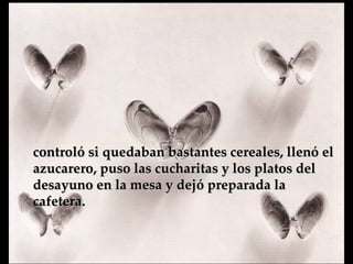 controló si quedaban bastantes cereales, llenó el azucarero, puso las cucharitas y los platos del desayuno en la mesa y  dejó preparada la cafetera.   