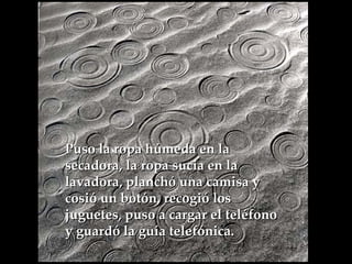 Puso la ropa húmeda en la secadora, la ropa sucia en la lavadora, planchó una camisa y  cosió un botón, recogió los juguetes, puso a cargar el teléfono y guardó la guía telefónica.   