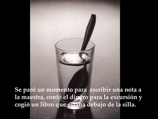 Se paró un momento para  escribir una nota a la maestra, contó el dinero para la excursión y cogió un libro que estaba debajo de la  silla.   