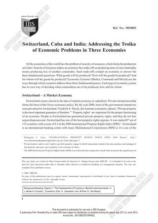 1
Switzerland, Cuba and India:Addressing the Troika of ...
Switzerland, Cuba and India: Addressing the Troika
of Economic Problems in Three Economies
All the economies of the world face the problem of scarcity of resources, which limits the production
activities. Scarcity of resources makes an economy face trade-offs as producing more of one commodity
means producing less of another commodity. Such trade-offs compel an economy to answer the
three fundamental questions: What goods will be produced? How will the goods be produced? And
for whom will the goods be produced? Economic Systems (Market, Command and Mixed) are the
ways through which countries address these three fundamental posers. Each type of economic system
has its own way of deciding what commodities are to be produced, how and for whom.
Switzerland – A Market Economy
Switzerland comes closest to the idea of market economy or capitalism. Private entrepreneurship
forms the basis of the Swiss economic policy. By the year 2000, most of the government enterprises
were privatised in Switzerland. FriedrichA. Hayek, theAustrian economist, opined, “Private property
isthemostimportantguaranteeoffreedom.”1
Property rights2
are important for the proper functioning
of an economy. People in Switzerland are guaranteed private property rights, and they do not fear
unjust dispossession. Switzerland has one of the best property rights regimes. It was ranked 8th
out of
115 countries with a score of 8.2 in the 2009 International Property Rights Index (IPRI)3
. Switzerland
is an international banking centre with many Multinational Corporations (MNCs). It is one of the
This case study was written by Hepsi Swarna under the direction of Akshaya Kumar Jena, IBSCDC . It is intended to be used as the
basis for class discussion rather than to illustrate either effective or ineffective handling of a management situation. The case was
compiled from published sources.
© 2009, IBSCDC.
No part of this publication may be copied, stored, transmitted, reproduced or distributed in any form or medium whatsoever
without the permission of the copyright owner.
Ref. No.: ME0003
1
Dedigama C. Anne, “INTERNATIONAL PROPERTY RIGHTS INDEX (IPRI) 2009 Report”, http://
www.internationalpropertyrightsindex.org./atr_Final1.pdf, page 11
2
Private property rights is one’s right to use their property, engage in lawful transactions related to the sale, purchase and mortgage of
that property, and enjoy one’s property to the exclusion of others.
3
The 2009 International Property Rights Index (IPRI) is an international comparative study that measures the significance of
Background Reading: Chapter 1, “The Fundamentals of Economics –Markets and Government, in
a Modern Economy”, Economics (Paul A. Samuelson and William D. Nordhaus)
 
