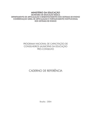 MINISTÉRIO DA EDUCAÇÃO
SECRETARIA DE EDUCAÇÃO BÁSICA
DEPARTAMENTO DE ARTICULAÇÃO E DESENVOLVIMENTO DOS SISTEMAS DE ENSINO
COORDENAÇÃO GERAL DE ARTICULAÇÃO E FORTALECIMENTO INSTITUCIONAL
DOS SISTEMAS DE ENSINO
PROGRAMA NACIONAL DE CAPACITAÇÃO DE
CONSELHEIROS MUNICIPAIS DA EDUCAÇÃO
PRÓ-CONSELHO
CADERNO DE REFERÊNCIA
Brasília - 2004
 