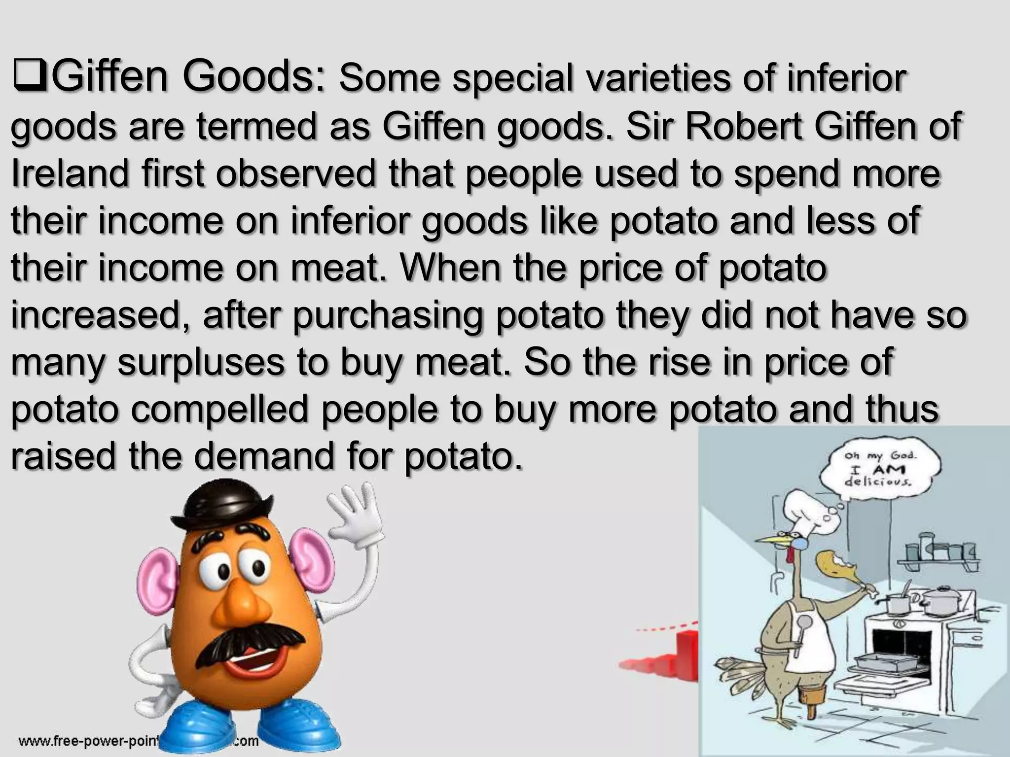 Giffen Goods: Some special varieties of inferior
goods are termed as Giffen goods. Sir Robert Giffen of
Ireland first observed that people used to spend more
their income on inferior goods like potato and less of
their income on meat. When the price of potato
increased, after purchasing potato they did not have so
many surpluses to buy meat. So the rise in price of
potato compelled people to buy more potato and thus
raised the demand for potato.
 