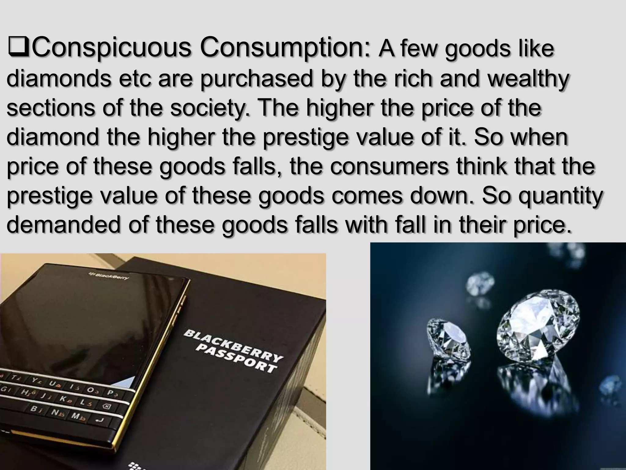 Conspicuous Consumption: A few goods like
diamonds etc are purchased by the rich and wealthy
sections of the society. The higher the price of the
diamond the higher the prestige value of it. So when
price of these goods falls, the consumers think that the
prestige value of these goods comes down. So quantity
demanded of these goods falls with fall in their price.
 