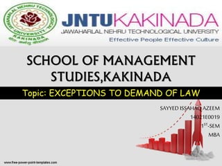 SCHOOL OF MANAGEMENT
STUDIES,KAKINADA
Topic: EXCEPTIONS TO DEMAND OF LAW
SAYYED ISSAHAQ AZEEM
14021E0019
1ST-SEM
MBA
 