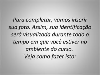 Para completar, vamos inserir
sua foto. Assim, sua identificação
 será visualizada durante todo o
  tempo em que você estiver no
       ambiente do curso.
      Veja como fazer isto:
 