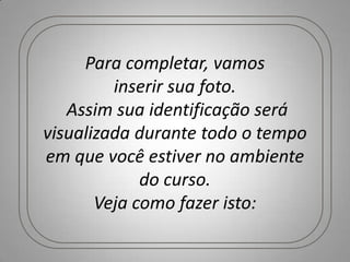 Para completar, vamos
         inserir sua foto.
   Assim sua identificação será
visualizada durante todo o tempo
em que você estiver no ambiente
             do curso.
       Veja como fazer isto:
 