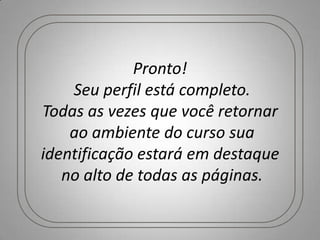 Pronto!
    Seu perfil está completo.
Todas as vezes que você retornar
    ao ambiente do curso sua
identificação estará em destaque
   no alto de todas as páginas.
 