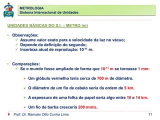 METROLOGIA
Sistema Internacional de Unidades
Prof. Dr. Ramsés Otto Cunha Lima 11
UNIDADES BÁSICAS DO S.I. – METRO (m)
• Observações:
 Assume valor exato para a velocidade da luz no vácuo;
 Depende da definição do segundo;
 Incerteza atual de reprodução: 10-11 m.
• Comparações:
 Se o mundo fosse ampliado de forma que 10-11 m se tornasse 1 mm:
 Um glóbulo vermelho teria cerca de 700 m de diâmetro.
 O diâmetro de um fio de cabelo seria da ordem de 5 km.
 A espessura de uma folha de papel seria algo entre 10 e 14 km.
 Um fio de barba cresceria 200 mm/s.
 