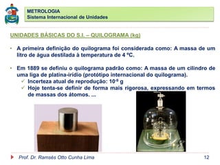 METROLOGIA
Sistema Internacional de Unidades
Prof. Dr. Ramsés Otto Cunha Lima 12
UNIDADES BÁSICAS DO S.I. – QUILOGRAMA (kg)
• A primeira definição do quilograma foi considerada como: A massa de um
litro de água destilada à temperatura de 4 ºC.
• Em 1889 se definiu o quilograma padrão como: A massa de um cilindro de
uma liga de platina-irídio (protótipo internacional do quilograma).
 Incerteza atual de reprodução: 10-9 g
 Hoje tenta-se definir de forma mais rigorosa, expressando em termos
de massas dos átomos. ...
 