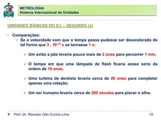 METROLOGIA
Sistema Internacional de Unidades
Prof. Dr. Ramsés Otto Cunha Lima 15
UNIDADES BÁSICAS DO S.I. – SEGUNDO (s)
• Comparações:
 Se a velocidade com que o tempo passa pudesse ser desacelerada de
tal forma que 3 . 10-14 s se tornasse 1 s:
 Um avião a jato levaria pouco mais de 2 anos para percorrer 1 mm.
 O tempo em que uma lâmpada de flash ficaria acesa seria da
ordem de 10 anos.
 Uma turbina de dentista levaria cerca de 20 anos para completar
apenas uma rotação.
 Um ser humano levaria cerca de 200 séculos para piscar o olho.
 