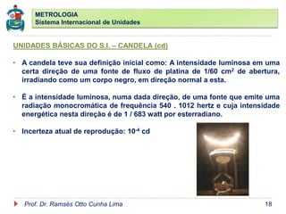 METROLOGIA
Sistema Internacional de Unidades
Prof. Dr. Ramsés Otto Cunha Lima 18
UNIDADES BÁSICAS DO S.I. – CANDELA (cd)
• A candela teve sua definição inicial como: A intensidade luminosa em uma
certa direção de uma fonte de fluxo de platina de 1/60 cm2 de abertura,
irradiando como um corpo negro, em direção normal a esta.
• É a intensidade luminosa, numa dada direção, de uma fonte que emite uma
radiação monocromática de frequência 540 . 1012 hertz e cuja intensidade
energética nesta direção é de 1 / 683 watt por esterradiano.
• Incerteza atual de reprodução: 10-4 cd
 