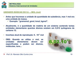 METROLOGIA
Sistema Internacional de Unidades
Prof. Dr. Ramsés Otto Cunha Lima 19
UNIDADES BÁSICAS DO S.I. – MOL (mol)
• Antes que houvesse a unidade de quantidade de substância, mas 1 mol era
uma unidade de massa.
 Exemplo: "gramomol, gmol, kmol, kgmol".
• Atualmente, é a quantidade de matéria de um sistema contendo tantas
entidades elementares quantos átomos existem em 0,012 quilograma de
carbono 12.
• Incerteza atual de reprodução: 6 . 10-7 mol
• OBS: Quando se utiliza o mol, as
unidades elementares devem ser
especificadas e podem ser átomos,
moléculas, íons...
 