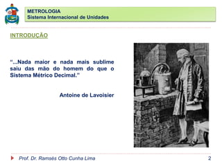 METROLOGIA
Sistema Internacional de Unidades
Prof. Dr. Ramsés Otto Cunha Lima 2
INTRODUÇÃO
“...Nada maior e nada mais sublime
saiu das mão do homem do que o
Sistema Métrico Decimal.”
Antoine de Lavoisier
 