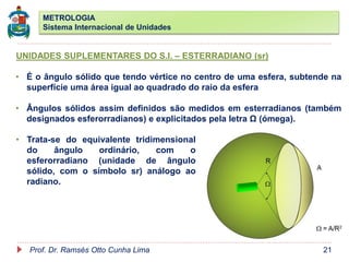 METROLOGIA
Sistema Internacional de Unidades
Prof. Dr. Ramsés Otto Cunha Lima 21
UNIDADES SUPLEMENTARES DO S.I. – ESTERRADIANO (sr)
• É o ângulo sólido que tendo vértice no centro de uma esfera, subtende na
superfície uma área igual ao quadrado do raio da esfera
• Ângulos sólidos assim definidos são medidos em esterradianos (também
designados esferorradianos) e explicitados pela letra Ω (ómega).
• Trata-se do equivalente tridimensional
do ângulo ordinário, com o
esferorradiano (unidade de ângulo
sólido, com o símbolo sr) análogo ao
radiano.
 
