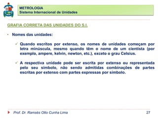 METROLOGIA
Sistema Internacional de Unidades
Prof. Dr. Ramsés Otto Cunha Lima 27
GRAFIA CORRETA DAS UNIDADES DO S.I.
• Nomes das unidades:
 Quando escritos por extenso, os nomes de unidades começam por
letra minúscula, mesmo quando têm o nome de um cientista (por
exemplo, ampere, kelvin, newton, etc.), exceto o grau Celsius.
 A respectiva unidade pode ser escrita por extenso ou representada
pelo seu símbolo, não sendo admitidas combinações de partes
escritas por extenso com partes expressas por símbolo.
 