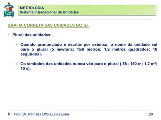 METROLOGIA
Sistema Internacional de Unidades
Prof. Dr. Ramsés Otto Cunha Lima 28
GRAFIA CORRETA DAS UNIDADES DO S.I.
• Plural das unidades:
 Quando pronunciado e escrito por extenso, o nome da unidade vai
para o plural (5 newtons; 150 metros; 1,2 metros quadrados; 10
segundos).
 Os símbolos das unidades nunca vão para o plural ( 5N; 150 m; 1,2 m2;
10 s).
 