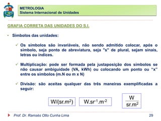METROLOGIA
Sistema Internacional de Unidades
Prof. Dr. Ramsés Otto Cunha Lima 29
GRAFIA CORRETA DAS UNIDADES DO S.I.
• Símbolos das unidades:
 Os símbolos são invariáveis, não sendo admitido colocar, após o
símbolo, seja ponto de abreviatura, seja "s" de plural, sejam sinais,
letras ou índices.
 Multiplicação: pode ser formada pela justaposição dos símbolos se
não causar ambiguidade (VA, kWh) ou colocando um ponto ou “x”
entre os símbolos (m.N ou m x N)
 Divisão: são aceitas qualquer das três maneiras exemplificadas a
seguir:
W/(sr.m2) W.sr-1.m-2
W
sr.m2
 