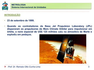METROLOGIA
Sistema Internacional de Unidades
Prof. Dr. Ramsés Otto Cunha Lima 3
INTRODUÇÃO
• 23 de setembro de 1999.
• Quando os controladores da Nasa Jet Propulsion Laboratory (JPL)
dispararam os propulsores da Mars Climate Orbiter para impulsionar em
órbita, a nave espacial de US$ 125 milhões caiu na atmosfera de Marte e
explodiu em pedaços.
 
