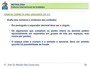METROLOGIA
Sistema Internacional de Unidades
Prof. Dr. Ramsés Otto Cunha Lima 30
GRAFIA CORRETA DAS UNIDADES DO S.I.
• Grafia dos números e símbolos das unidades:
 Em português o separador decimal deve ser a vírgula.
 Os algarismos que compõem as partes inteira ou decimal podem
opcionalmente ser separados em grupos de três por espaços, mas
nunca por pontos.
 O espaço entre o número e o símbolo é opcional. Deve ser omitido
quando há possibilidade de fraude.
 