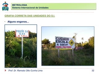 METROLOGIA
Sistema Internacional de Unidades
Prof. Dr. Ramsés Otto Cunha Lima 32
GRAFIA CORRETA DAS UNIDADES DO S.I.
• Alguns enganos...
 