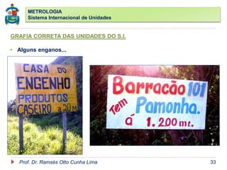 METROLOGIA
Sistema Internacional de Unidades
Prof. Dr. Ramsés Otto Cunha Lima 33
GRAFIA CORRETA DAS UNIDADES DO S.I.
• Alguns enganos...
 