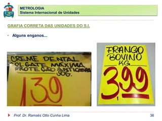 METROLOGIA
Sistema Internacional de Unidades
Prof. Dr. Ramsés Otto Cunha Lima 36
GRAFIA CORRETA DAS UNIDADES DO S.I.
• Alguns enganos...
 