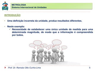 METROLOGIA
Sistema Internacional de Unidades
Prof. Dr. Ramsés Otto Cunha Lima 5
INTRODUÇÃO
• Uma definição incorreta da unidade, produz resultados diferentes.
• Neste exemplo:
 Necessidade de estabelecer uma única unidade de medida para uma
determinada magnitude, de modo que a informação é compreendida
por todos.
 