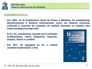 METROLOGIA
Sistema Internacional de Unidades
Prof. Dr. Ramsés Otto Cunha Lima 7
SURGIMENTO DO S.I.
• Em 1960, na XI Conferência Geral de Pesos e Medidas, foi estabelecido
definitivamente o Sistema Internacional, como um sistema universal,
unificado e coerente de unidades de medida, baseado no sistema mks
(metro-quilograma-segundo).
• O S.I. foi, inicialmente, basado em 6 unidades
fundamentais: metro, kilograma, segundo,
ampere, Kelvin e candela.
• Em 1971, foi agregada ao S.I. a sétima
unidade fundamental: o mol.
 