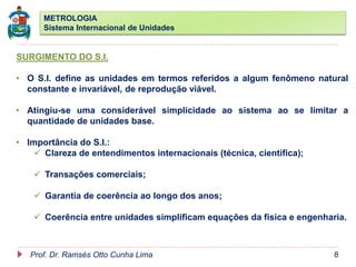 METROLOGIA
Sistema Internacional de Unidades
Prof. Dr. Ramsés Otto Cunha Lima 8
SURGIMENTO DO S.I.
• O S.I. define as unidades em termos referidos a algum fenômeno natural
constante e invariável, de reprodução viável.
• Atingiu-se uma considerável simplicidade ao sistema ao se limitar a
quantidade de unidades base.
• Importância do S.I.:
 Clareza de entendimentos internacionais (técnica, científica);
 Transações comerciais;
 Garantia de coerência ao longo dos anos;
 Coerência entre unidades simplificam equações da física e engenharia.
 