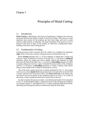 Chapter 1
Principles of Metal Cutting
1.1 Introduction
Metal Cutting or Machining is the process of producing a workpiece by removing
unwanted material from block of metal, in the form of chips. This process is most
important since almost all the products get their final shape and size by metal
removal, either directly or indirectly, The major drawback of the process is loss of
material in the form of chips. In this chapter, we shall have a fundamental under-
standing of the basic metal cutting process.
1.2 Fundamentals of Cutting
Cutting processes remove material from the surface of a workpiece by producing
chips. Some of the more common cutting processes are illustrated in Fig. 1.1.
In the turning operation (Fig. 1.1 a) the workpiece is rotated and a cutting tool
removes a layer of material as it moves to the left. Fig. 1.1 (b) shows a cutting-off
operation, where the cutting tool moves radially inward and separates the right
piece from the bulk of the blank. Fig. 1.1 (c) shows a slab-milling operation in which
a rotating cutting tool removes a layer of material from the surface of the workpiece
and Fig. 1.1 (d) shows a end-milling operation, in which a rotating cutter travels
along a certain depth in the workpiece and produces a cavity.
One of the most common processes is turning, illustrated in Fig. 1.2. The cutting
tool is set at a certain depth of cut (measured in mm or in) and travels to the left with
a certain velocity as the work piece rotates. The feed or feed rate is the distance the
tool travels per unit revolution of the workpiece (mm/rev or in/rev). As a result of
this action, a chip is produced which moves up the face of the tool.
In order to analyze this process in detail, a two-dimensional model of it its presented
in Fig. 1.3. In this idealized model, a cutting tool moves to the left along the workpiece
at a constant velocity, V, and depth of cut, to. A chip is produced ahead of the tool by
deforming and shearing the material continuously along the shear plane.
 