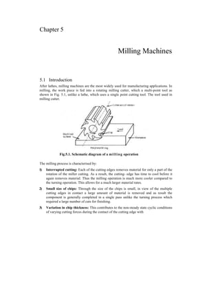 Chapter 5
Milling Machines
5.1 Introduction
After lathes, milling machines are the most widely used for manufacturing applications. In
milling, the work piece is fed into a rotating milling cutter, which a multi-point tool as
shown in Fig. 5.1, unlike a lathe, which uses a single point cutting tool. The tool used in
milling cutter.
Fig.5.1. Schematic diagram of a milling operation
The milling process is characterised by:
1) Interrupted cutting: Each of the cutting edges removes material for only a part of the
rotation of the miller cutting. As a result, the cutting- edge has time to cool before it
again removes material. Thus the milling operation is much more cooler compared to
the turning operation. This allows for a much larger material rates.
2) Small size of chips: Through the size of the chips is small, in view of the multiple
cutting edges in contact a large amount of material is removed and as result the
component is generally completed in a single pass unlike the turning process which
required a large number of cuts for finishing.
3) Variation in chip thickness: This contributes to the non-steady state cyclic conditions
of varying cutting forces during the contact of the cutting edge with
 