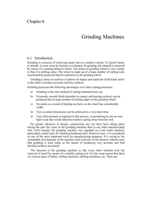 Chapter 6
Grinding Machines
6.1 Introduction
Grinding is a process of removing metal, but in a smaller volume. To 'grind' means
to 'abrade', to wear away by friction or to sharpen. In grinding, the material is removed
by means of a rotating abrasive wheel. The action of grinding wheel is very similar
to that of a milling cutter. The wheel is made up of a large number of cutting tools
constituted by projected abrasive particles in the grinding wheel.
Grinding is done on surfaces of almost all shapes and materials of all kinds and it
is also able to produce accurate and fine surfaces.
Grinding possesses the following advantages over other cutting processes:
a) Grinding is the only method of cutting hardened steel, etc.
b) Extremely smooth finish desirable at contact and bearing surfaces can be
produced due to large number of cutting edges on the grinding wheel.
c) No marks as a result of feeding are there, as the wheel has considerable
width.
d) Very accurate dimensions can be achieved in a very short time.
e) Very little pressure is required in this process, so permitting its use on very
light work that would otherwise tends to spring away from the tool.
Far greater advances in design, construction any use have been taking place
during the past few years in the grinding machine than in any other machine-shop
tool. Until recently the grinding machine was regarded as a tool room machine,
particularly useful only for finishing hardened steel. However now, it is considered
as one of the most important tools for manufacturing purposes. It is owing to the
remarkable development of the machine itself and also of the abrasive wheels used,
that grinding is used today as the means of producing very accurate and find
finished surfaces accurately.
The function of the grinding machine is, like every other machine tool, the
removal of metal by means of a suitable cutting tool. For the same reason that there
ire various types of lathes, milling machines, drilling machines, etc. There are
 