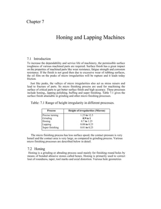 Chapter 7
Honing and Lapping Machines
7.1 Introduction
To increase the dependability and service life of machinery, the permissible surface
roughness of various machined parts are required. Surface finish has a great impact
on the properties of machined parts like wear resistance, fatigue strength and corrosion
resistance. If the finish is not good then due to excessive wear of rubbing surfaces,
the oil film on the peaks of micro irregularities will be rupture and it leads today
friction.
Just like peaks, the valleys of micro irregularities also act as stress raisers and
lead to fracture of parts. So micro finishing process are used for machining the
surface of critical parts to get better surface finish and high accuracy. These processes
include honing,, lapping polishing, buffing and super finishing. Table 7.1 gives the
surface finish attainable in grinding and other micro finishing processes.
Table: 7.1 Range of height irregularity in different processes.
Process Height of irregularities (Micron)
Precise turning 1.25 to 12.5
Grinding 0.9 to 1
Honing 0.7 to 1.25
Lapping 0.08 to 0.25
Super finishing 0.01 to 0.25
The micro finishing process has less surface speed, the contact pressure is very
Ismail and the contact area is very large, as compared to grinding process. Various
micro finishing processes are described below in detail.
7.2 Honing
Honing is a grinding or abrading process used mainly for finishing round holes by
means of bonded abrasive stones called hones. Honing is primarily used to correct
lout of roundness, taper, tool marks and axial distortion. Various hole geometries
 