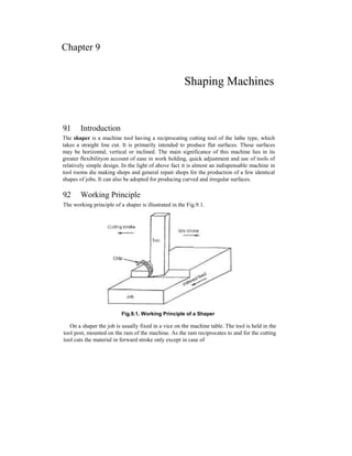 Chapter 9
Shaping Machines
9.1 Introduction
The shaper is a machine tool having a reciprocating cutting tool of the lathe type, which
takes a straight line cut. It is primarily intended to produce flat surfaces. These surfaces
may be horizontal, vertical or inclined. The main significance of this machine lies in its
greater flexibilityon account of ease in work holding, quick adjustment and use of tools of
relatively simple design. In the light of above fact it is almost an indispensable machine in
tool rooms die making shops and general repair shops for the production of a few identical
shapes of jobs. It can also be adopted for producing curved and irregular surfaces.
9.2 Working Principle
The working principle of a shaper is illustrated in the Fig.9.1.
Fig.9.1. Working Principle of a Shaper
On a shaper the job is usually fixed in a vice on the machine table. The tool is held in the
tool post, mounted on the ram of the machine. As the ram reciprocates to and for the cutting
tool cuts the material in forward stroke only except in case of
 