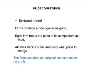 PRICE COMPETITION
● Bertrand model
Firms produce a homogeneous good,
Each firm treats the price of its competitors as
fixed,
All firms decide simultaneously what price to
charge.
The firms set price at marginal cost and make
no profit.
 
