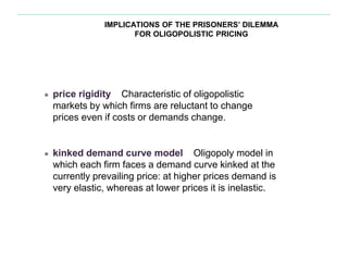 IMPLICATIONS OF THE PRISONERS’ DILEMMA
FOR OLIGOPOLISTIC PRICING
● price rigidity Characteristic of oligopolistic
markets by which firms are reluctant to change
prices even if costs or demands change.
● kinked demand curve model Oligopoly model in
which each firm faces a demand curve kinked at the
currently prevailing price: at higher prices demand is
very elastic, whereas at lower prices it is inelastic.
 
